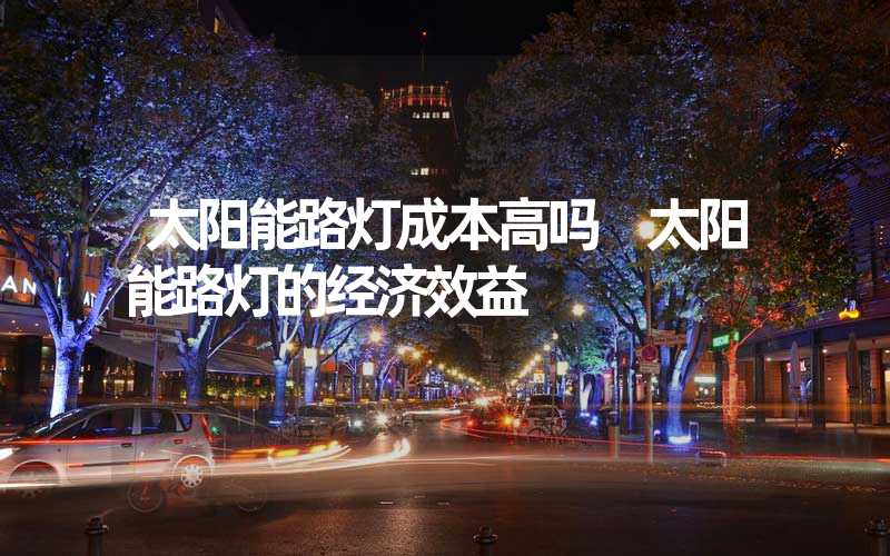 太阳能路灯成本高吗 太阳能路灯的经济效益